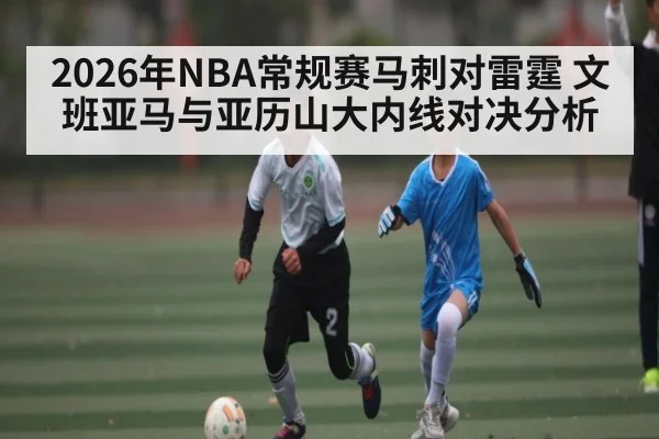 2026年NBA常规赛马刺对雷霆 文班亚马与亚历山大内线对决分析