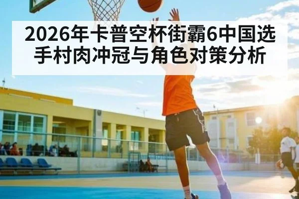 2026年卡普空杯街霸6中国选手村肉冲冠与角色对策分析