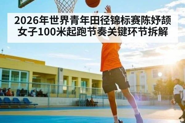 2026年世界青年田径锦标赛陈妤颉女子100米起跑节奏关键环节拆解