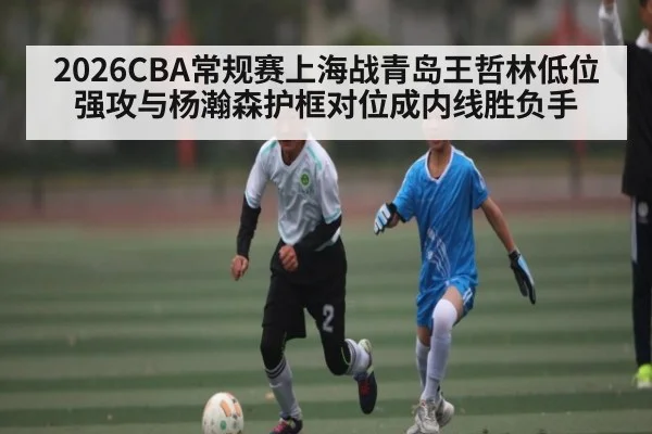 2026CBA常规赛上海战青岛王哲林低位强攻与杨瀚森护框对位成内线胜负手